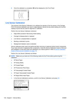 Page 1605.Once the calibration is completed,  OK will be displayed on  the Front Panel.
Line Sensor Calibration
The purpose of this Service Calibration is to calibr ate the intensity of the line sensor in the Carriage
PCA. An incorrect calibr ation can result in edge detection failures during media loading and incorrect
reading of prints th at are used for alignment or calibration.
Perform the Line Sensor Calibration whenever:
● Edge detect procedure fails during media loading.
● Carriage is disassembled or...