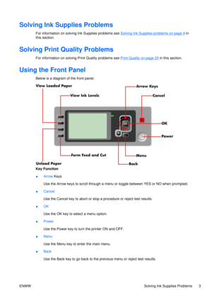 Page 17Solving Ink Supplies Problems
For information on solving Ink Supplies problems see Solving Ink Supplies problems on page 9 in
this section.
Solving Print Quality Problems
For information on solving  Print Quality problems see Print Quality on page 23 in this section.
Using the Front Panel
Below is a diagram of the front panel.
Key Function
●Arrow
 Keys
Use the Arrow keys to scroll through a menu  or toggle between YES or NO when prompted.
● Cancel
Use the Cancel key to abort or stop 
a procedure or...