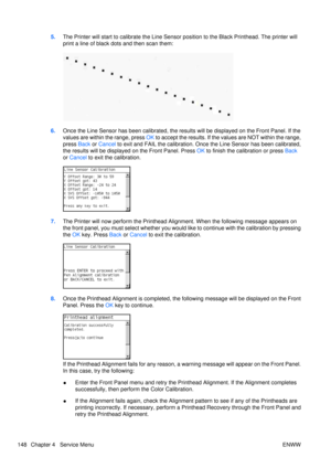 Page 1625.The Printer will start to calibrate the Line Sensor  position to the Black Printhead. The printer will
print a line of black dots and then scan them:
6. Once the Line Sensor has been calibrated, the results will be displayed on the Front Panel. If the
values are within the range, press  OK to accept the results. If the values are NOT within the range,
press  Back or Cancel  to exit and FAIL the calibration. Once the Line Sensor has been calibrated,
the results will be displaye d on the Front Panel....