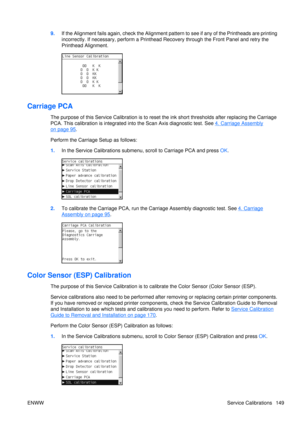 Page 1639.If the Alignment fails again, check the Alignment pa ttern to see if any of the Printheads are printing
incorrectly. If necessary, perform a Printhead  Recovery through the Front Panel and retry the
Printhead Alignment.
Carriage PCA
The purpose of this Service Calibration is to reset the ink short thresholds after replacing the Carriage
PCA. This calibration  is integrated into the Scan  Axis diagnostic test. See 
4. Carriage Assembly
on page 95.
Perform the Carriage Setup as follows:
1. In the Service...