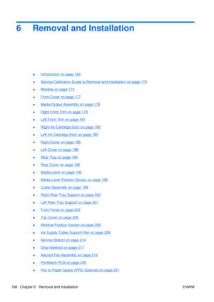 Page 1806 Removal and Installation
●Introduction on page 169
●
Service Calibration Guide to  Removal and Installation on page 170
●
Window on page 174
●
Front Cover on page 177
●
Media Output Assembly on page 178
●
Right Front Trim on page 179
●
Left Front Trim on page 181
●
Right Ink Cartridge Door on page 182
●
Left Ink Cartridge Door on page 183
●
Right Cover on page 185
●
Left Cover on page 188
●
Rear Tray on page 194
●
Rear Cover on page 195
●
Media Lever on page 196
●
Media Lever Position Sensor on page...