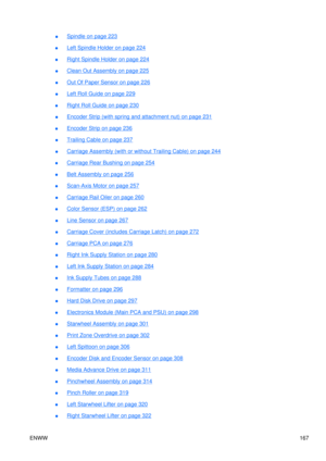 Page 181●Spindle on page 223
●
Left Spindle Holder on page 224
●
Right Spindle Holder on page 224
●
Clean Out Assembly on page 225
●
Out Of Paper Sensor on page 226
●
Left Roll Guide on page 229
●
Right Roll Guide on page 230
●
Encoder Strip (with spring and attachment nut) on page 231
●
Encoder Strip on page 236
●
Trailing Cable on page 237
●
Carriage Asse mbly (with or without Trailing Cable) on page 244
●
Carriage Rear Bushing on page 254
●
Belt Assembly on page 256
●
Scan-Axis Motor on page 257
●
Carriage...