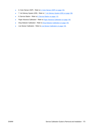 Page 187●6. Color Sensor (ESP) - Refer to 6. Color Sensor (ESP) on page 104
.
● 7. Ink Delivery System (IDS) - Refer to 
7. Ink Delivery System (IDS) on page 106
.
● 8. Service Station - Refer to 
8. Service Station on page 110
.
● Paper Advance Calibration - Refer to 
Paper Advance Calibration on page 140
.
● Drop Detector Calibration - Refer to 
Drop Detector Calibration on page 145.
● Line Sensor Calibration - Refer to 
Line Sensor Calibration on page 146
.
ENWW Service Calibration Guide to Removal and...