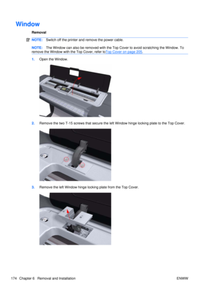 Page 188Window
Removal
NOTE:Switch off the printer and remove the power cable.
NOTE:The Window can also be removed with the Top Cover to avoid scratching the Window. To
remove the Window with the Top Cover, refer to
Top Cover on page 205 .
1. Open the Window.
2.Remove the two T-15 screws that secure the left Window hinge locking plate to the Top Cover.
3.Remove the left Window hinge locking plate from the Top Cover.
174 Chapter 6   Removal and Installation ENWW 