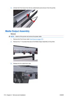 Page 1923.Unhook the Front Cover from the four attachments and remove it from the printer.
Media Output Assembly
Removal
NOTE: Switch off the printer and remove the power cable.
1.Remove the Front Cover (refer Front Cover on page 177).
2. Remove four T-15 screws that secure th e Media Output Assembly to the printer.
3.Release the four attachment clips.
178 Chapter 6   Removal and Installation ENWW 