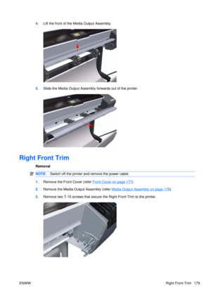 Page 1934.Lift the front of the Media Output Assembly.
5.Slide the Media Output Assembly forwards out of the printer.
Right Front Trim
Removal
NOTE: Switch off the printer and remove the power cable.
1.Remove the Front Cover (refer Front Cover on page 177).
2. Remove the Media Output Assembly (refer 
Media Output Assembly on page 178).
3. Remove two T-15 screws that secure  the Right Front Trim to the printer.
ENWW Right Front Trim 179 