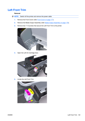 Page 195Left Front Trim
Removal
NOTE:Switch off the printer and remove the power cable.
1.Remove the Front Cover (refer Front Cover on page 177).
2. Remove the Media Output Assembly (refer 
Media Output Assembly on page 178).
3. Remove two T-15 screws that secure  the Left Front Trim to the printer.
4.Open the Left Ink Cartridge Door.
5.Unclip the Left Front Trim.
ENWW Left Front Trim 181 