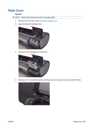 Page 199Right Cover
Removal
NOTE:Switch off the printer and remove the power cable.
1.Remove the Front Cover (refer Front Cover on page 177).
2. Open the Right Ink Cartridge Door.
3.Remove the Ink Cartridges from the printer.
4.Remove one T-15 screw that secures the Right Cove r to the printer (at the rear of the Printer).
ENWW Right Cover 185 