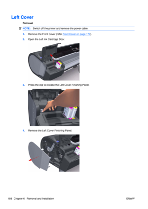 Page 202Left Cover
Removal
NOTE:Switch off the printer and remove the power cable.
1.Remove the Front Cover (refer Front Cover on page 177).
2. Open the Left Ink Cartridge Door.
3.Press the clip to release the Left Cover Finishing Panel.
4.Remove the Left Cover Finishing Panel.
188 Chapter 6   Removal and Installation ENWW 