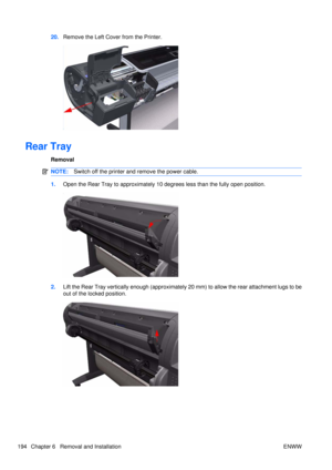 Page 20820.Remove the Left Cove r from the Printer.
Rear Tray
Removal
NOTE:Switch off the printer and remove the power cable.
1.Open the Rear Tray to approximately 10  degrees less than the fully open position.
2.Lift the Rear Tray vertically enough (approximately 20 mm) to allow the rear attachment lugs to be
out of the locked position.
194 Chapter 6   Removal and Installation ENWW 