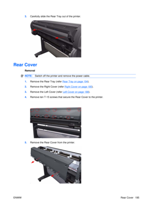 Page 2093.Carefully slide th e Rear Tray out of the printer.
Rear Cover
Removal
NOTE:Switch off the printer and remove the power cable.
1.Remove the Rear Tray (refer Rear Tray on page 194).
2. Remove the Right Cover (refer 
Right Cover on page 185).
3. Remove the Left  Cover (refer 
Left Cover on page 188).
4. Remove ten T-15 screws that secure the Rear Cover to the printer.
5.Remove the Rear Cover from the printer.
ENWW Rear Cover 195 