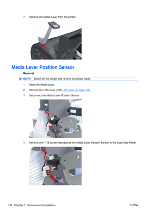 Page 2127.Remove the Media Lever from the printer.
Media Lever Position Sensor
Removal
NOTE: Switch off the printer and remove the power cable.
1.Raise the Media Lever.
2. Remove the Left Cover (refer 
Left Cover on page 188).
3. Disconnect the Media Lever Position Sensor.
4.Remove one T-15 screw that secures the Media Lever Position Sensor to the Scan Side Panel.
198 Chapter 6   Removal and Installation ENWW 