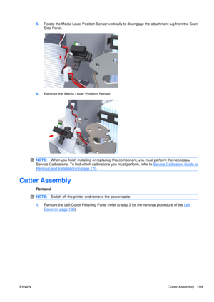Page 2135.Rotate the Media Lever Position Sensor vertically to disengage the attachment lug from the Scan
Side Panel.
6.Remove the Media Lever Position Sensor.
NOTE: When you finish installing or  replacing this component, yo u must perform the necessary
Service Calibrations. To find which calibrations you must perform, refer to 
Service Calibration Guide to
Removal and Installation on page 170 .
Cutter Assembly
Removal
NOTE: Switch off the printer and remove the power cable.
1.Remove the Left Cover Finishing...