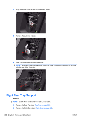 Page 2142.Fully loosen the cutter rail end cap attachment screw.
3.Remove the cutter rail end cap.
4.Slide the Cutter Assembly out of the printer.
NOTE: When you install the new Cutter Assembly, fo llow the installation instructions provided
with the new Cutter Assembly.
Right Rear Tray Support
Removal
NOTE: Switch off the printer and remove the power cable.
1.Remove the Rear Tray (refer Rear Tray on page 194).
2. Remove the Right Cover (refer 
Right Cover on page 185).
200 Chapter 6   Removal and Installation...