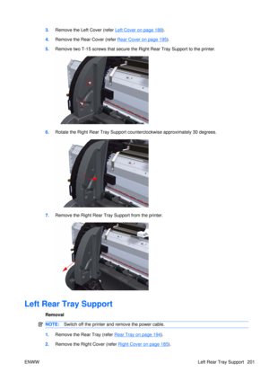 Page 2153.Remove the Left  Cover (refer Left Cover on page 188).
4. Remove the Rear Cover (refer 
Rear Cover on page 195).
5. Remove two T-15 screws that secure the  Right Rear Tray Support to the printer.
6.Rotate the Right Rear Tray Support counterclockwise approximately 30 degrees.
7.Remove the Right Rear Tray Support from the printer.
Left Rear Tray Support
Removal
NOTE: Switch off the printer and remove the power cable.
1.Remove the Rear Tray (refer Rear Tray on page 194).
2. Remove the Right Cover (refer...