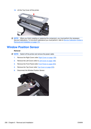 Page 22214.Lift the Top Cover off the printer.
NOTE: When you finish installing or  replacing this component, you must perform the necessary
Service Calibrations. To find which ca librations you must perform, refer to 
Service Calibration Guide to
Removal and Installation on page 170.
Window Position Sensor
Removal
NOTE:Switch off the printer and remove the power cable.
1.Remove the Right Cover (refer Right Cover on page 185).
2. Remove the Left Cover (refer to 
Left Cover on page 188).
3. Remove the Front Panel...