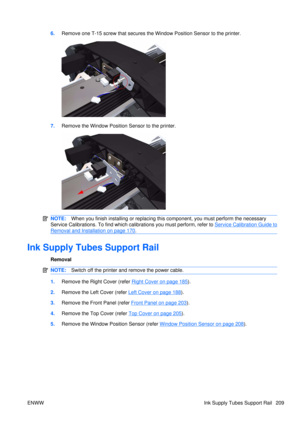 Page 2236.Remove one T-15 screw that secures the  Window Position Sensor to the printer.
7.Remove the Window Position Sensor to the printer.
NOTE: When you finish installing or  replacing this component, yo u must perform the necessary
Service Calibrations. To find which calibrations you must perform, refer to 
Service Calibration Guide to
Removal and Installation on page 170 .
Ink Supply Tubes Support Rail
Removal
NOTE: Switch off the printer and remove the power cable.
1.Remove the Right Cover (refer Right...