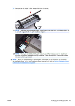 Page 22715.Remove the Ink Supply Tubes Support Rail from the printer.
NOTE: When you reinstall the Ink Supply Tubes Support Rail make sure that the attachment lug
is correctly engaged with the right Top Cover Support.
NOTE: When you reinstall the Ink Supply Tubes Support Rail make sure all the attachment
brackets and bonding leads are correctly connecte d. These are important to avoid electrostatic
interference being generated.
NOTE: When you finish installing or  replacing this component, yo u must perform the...