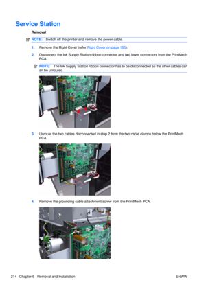 Page 228Service Station
Removal
NOTE:Switch off the printer and remove the power cable.
1.Remove the Right Cover (refer Right Cover on page 185).
2. Disconnect the Ink Supply Station ribbon connecto r and two lower connectors from the PrintMech
PCA.
NOTE: The Ink Supply Station ribbon connector has to be disconnected so the other cables can
an be unrouted.
3. Unroute the two cables disconnected in step 2 from the two cable clamps below the PrintMech
PCA.
4.Remove the grounding cable attachm ent screw from the...