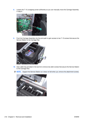 Page 2308.Loosen the T-10 uncapping screw sufficiently so  you can manually move the Carriage Assembly
in step 9.
9. Push the Carriage Assembly into the print path to  gain access to two T-15 screws that secure the
Service Station to the Carriage Rail.
10. Use a allen key provided in the tool kit to remove  two allen screws that secure the Service Station
to the Carriage Rod.
NOTE: Support the Service Station so it does not  fall when you remove the attachment screws.
216 Chapter 6   Removal and Installation ENWW 