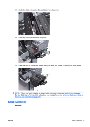 Page 23111.Unclip the clip to release the  Service Station from the printer.
12.Lower the Service Station from the printer.
13.Lower the right of the Service Station enough to allow you to slide it carefully out of the printer.
NOTE: When you finish installing or  replacing this component, yo u must perform the necessary
Service Calibrations. To find which calibrations you must perform, refer to 
Service Calibration Guide to
Removal and Installation on page 170 .
Drop Detector
Removal
ENWW Drop Detector 217 