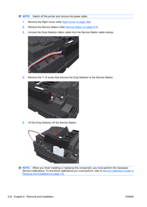 Page 232NOTE:Switch off the printer and remove the power cable.
1.Remove the Right Cover (refer Right Cover on page 185).
2. Remove the Service Station (refer 
Service Station on page 214).
3. Unroute the Drop Detector ribbon cable  from the Service Station cable clamps.
4.Remove the T-15 screw that secures the Drop Detector to the Service Station.
5.Lift the Drop Detector off the Service Station.
NOTE: When you finish installing or  replacing this component, you must perform the necessary
Service Calibrations....