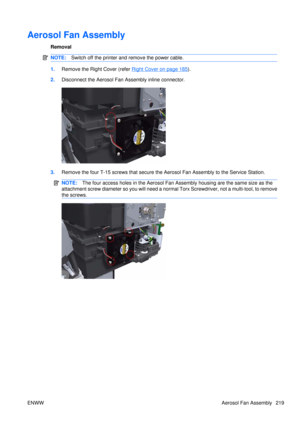 Page 233Aerosol Fan Assembly
Removal
NOTE:Switch off the printer and remove the power cable.
1.Remove the Right Cover (refer Right Cover on page 185).
2. Disconnect the Aerosol Fan Assembly inline connector.
3.Remove the four T-15 screws that secure the  Aerosol Fan Assembly to the Service Station.
NOTE:The four access holes in the  Aerosol Fan Assembly housing are the same size as the
attachment screw diameter so you will need a norm al Torx Screwdriver, not a multi-tool, to remove
the screws.
ENWW Aerosol Fan...