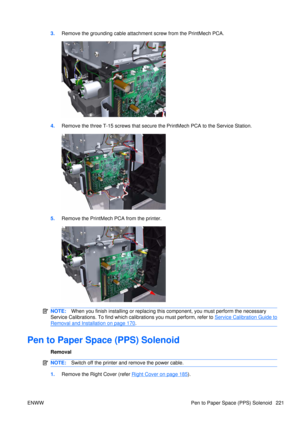 Page 2353.Remove the grounding cable attachment screw from the PrintMech PCA.
4.Remove the three T-15 screws that secure  the PrintMech PCA to the Service Station.
5.Remove the PrintMech PCA from the printer.
NOTE: When you finish installing or  replacing this component, yo u must perform the necessary
Service Calibrations. To find which calibrations you must perform, refer to 
Service Calibration Guide to
Removal and Installation on page 170 .
Pen to Paper Space (PPS) Solenoid
Removal
NOTE: Switch off the...