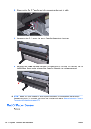 Page 2402.Disconnect the Out Of Paper Sensor in-line connector and unroute its cable.
3.Remove the four T-15 screws that secure Clean Out Assembly to the printer.
4.Beginning with the  left side, slide the Clean Out Assembly out of the printer. Double check that the
Out Of Paper Sensor on the left side of the Clean Out Assembly has not been damaged.
NOTE: When you finish installing or  replacing this component, you must perform the necessary
Service Calibrations. To find which ca librations you must perform,...