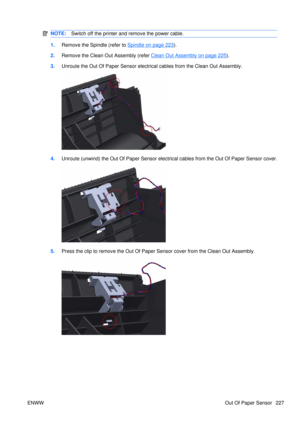 Page 241NOTE:Switch off the printer and remove the power cable.
1.Remove the Spindle (refer to Spindle on page 223).
2. Remove the Clean Out Assembly (refer 
Clean Out Assembly on page 225).
3. Unroute the Out Of Paper Sensor electric al cables from the Clean Out Assembly.
4.Unroute (unwind) the Out Of Paper Sensor electric al cables from the Out Of Paper Sensor cover.
5.Press the clip to remove the Out Of Paper Sensor cover from the Clean Out Assembly.
ENWW Out Of Paper Sensor 227 