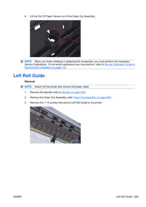 Page 2439.Lift the Out Of Paper Sensor out of the Clean Out Assembly.
NOTE: When you finish installing or  replacing this component, yo u must perform the necessary
Service Calibrations. To find which calibrations you must perform, refer to 
Service Calibration Guide to
Removal and Installation on page 170 .
Left Roll Guide
Removal
NOTE: Switch off the printer and remove the power cable.
1.Remove the Spindle (refer to Spindle on page 223).
2. Remove the Clean Out Assembly (refer 
Clean Out Assembly on page...