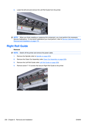 Page 2444.Lower the left end and remove the Left Roll Guide from the printer.
NOTE: When you finish installing or  replacing this component, you must perform the necessary
Service Calibrations. To find which ca librations you must perform, refer to 
Service Calibration Guide to
Removal and Installation on page 170.
Right Roll Guide
Removal
NOTE:Switch off the printer and remove the power cable.
1.Remove the Spindle (refer to Spindle on page 223).
2. Remove the Clean Out Assembly (refer 
Clean Out Assembly on...