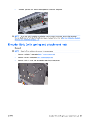 Page 2455.Lower the right end and remove the Right Roll Guide from the printer.
NOTE: When you finish installing or  replacing this component, yo u must perform the necessary
Service Calibrations. To find which calibrations you must perform, refer to 
Service Calibration Guide to
Removal and Installation on page 170 .
Encoder Strip (with spri ng and attachment nut)
Removal
NOTE:Switch off the printer and remove the power cable.
1.Remove the Right Cover (refer Right Cover on page 185).
2. Remove the Left  Cover...