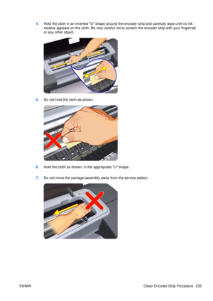 Page 2494.Hold the cloth in an inverted U shape around the encoder strip and carefully wipe until no ink
residue appears on the cloth. Be very careful not  to scratch the encoder strip with your fingernail
or any other object.
5. Do not hold the cloth as shown.
6.Hold the cloth as shown, in the appropriate U shape.
7. Do not move the carriage assembly  away from the service station.
ENWW Clean Encoder Strip Procedure 235 