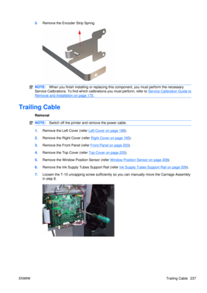 Page 2515.Remove the Encoder Strip Spring.
NOTE: When you finish installing or  replacing this component, yo u must perform the necessary
Service Calibrations. To find which calibrations you must perform, refer to 
Service Calibration Guide to
Removal and Installation on page 170 .
Trailing Cable
Removal
NOTE: Switch off the printer and remove the power cable.
1.Remove the Left  Cover (refer Left Cover on page 188).
2. Remove the Right Cover (refer 
Right Cover on page 185).
3. Remove the Front Panel (refer...
