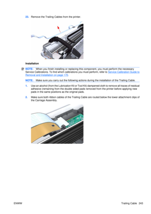 Page 25723.Remove the Trailing Cables from the printer.
Installation
NOTE: When you finish installing or  replacing this component, yo u must perform the necessary
Service Calibrations. To find which calibrations you must perform, refer to 
Service Calibration Guide to
Removal and Installation on page 170 .
NOTE: Make sure you carry out the following actions  during the installation of the Trailing Cable.
1.Use an alcohol (from the Lubrication Kit or Tool Kit) dampened cloth to remove all traces of residual...