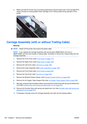 Page 2583.Make sure that the Ferrite Core is correctly posit ioned so that the small cover of the Carriage PCA
closes correctly to avoid possible friction damag e to the Trailing Cable during operation of the
printer.
Carriage Assembly (with or without Trailing Cable)
Removal
NOTE: Switch off the printer and remove the power cable.
NOTE:If you replace the Carriage Assembly with  service parts Q6683-60231 (24 inch) or
Q6687-60087  (44 inch) that include a Trailing Cable, reme mber to remove the Trailing Cable...