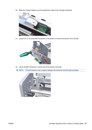 Page 26530.Slide the Trailing Cables out of the atta chment clips of the Carriage Assembly.
31.Loosen the T-15 screw Belt Tensioner to the  printer to remove the tension from the belt.
32.Leave the Belt Tensioner in place with all the tension removed.
NOTE: The belt tensioner has a spacer between the tensioner and the right end plate.
ENWW Carriage Assembly (with or without Trailing Cable) 251 