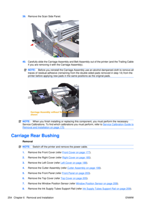 Page 26839.Remove the Scan Side Panel.
40.Carefully slide the Carriage Assembly and Belt Assembly out of the printer (and the Trailing Cable
if you are removing it with the Carriage Assembly).
NOTE: Before you reinstall the Carriage Assembly use an alcohol dampened cloth to remove all
traces of residual adhesive (remaining from the double sided pads removed in step 14) from the
printer before applying new pads in t he same positions as the original pads.
NOTE:When you finish installing or  replacing this...