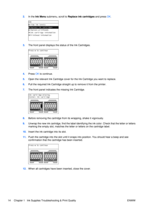 Page 282.In the Ink Menu  submenu, scroll to Replace ink cartridges  and press OK.
3. The front panel displays the status of the Ink Cartridges.
4.Press  OK to continue.
5. Open the relevant Ink Cartridge cover for the Ink Cartridge you want to replace.
6. Pull the required Ink Cartridge straight up to remove it from the printer.
7. The front panel indicates the missing Ink Cartridge.
8.Before removing the cartridge from its wrapping, shake it vigorously.
9. Unwrap the new ink cartridge, find the label...