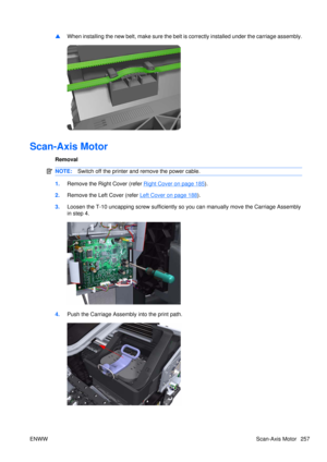 Page 271▲When installing the new belt, make 
sure the belt is correctly installed under the carriage assembly.
Scan-Axis Motor
Removal
NOTE:Switch off the printer and remove the power cable.
1.Remove the Right Cover (refer Right Cover on page 185).
2. Remove the Left  Cover (refer 
Left Cover on page 188).
3. Loosen the T-10 uncapping scre w sufficiently so you can manually move the Carriage Assembly
in step 4.
4. Push the Carriage Assembly into the print path.
ENWW Scan-Axis Motor 257 