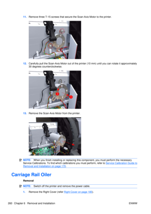 Page 27411.Remove three T-15 screws  that secure the Scan-Axis Motor to the printer.
12.Carefully pull the Scan-Axis Motor out of the printer (10 mm) until you can rotate it approximately
30 degrees counterclockwise.
13.Remove the Scan-Axis Motor from the printer.
NOTE: When you finish installing or  replacing this component, you must perform the necessary
Service Calibrations. To find which ca librations you must perform, refer to 
Service Calibration Guide to
Removal and Installation on page 170.
Carriage Rail...