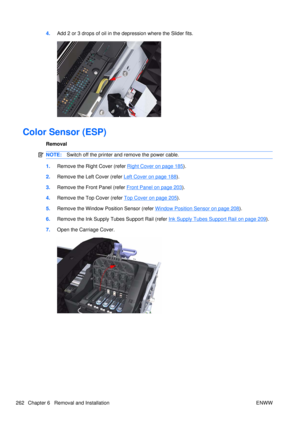 Page 2764.Add 2 or 3 drops of oil in the depression where the Slider fits.
Color Sensor (ESP)
Removal
NOTE: Switch off the printer and remove the power cable.
1.Remove the Right Cover (refer Right Cover on page 185).
2. Remove the Left Cover (refer 
Left Cover on page 188).
3. Remove the Front Panel (refer 
Front Panel on page 203).
4. Remove the Top Cover (refer 
Top Cover on page 205).
5. Remove the Window Position Sensor (refer 
Window Position Sensor on page 208).
6. Remove the Ink Supply Tubes Support Rail...