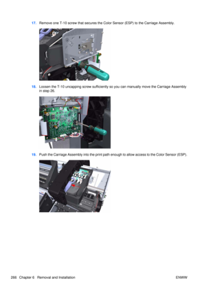 Page 28017.Remove one T-10 screw that secures the Colo r Sensor (ESP) to the Carriage Assembly.
18.Loosen the T-10 uncapping screw sufficiently so  you can manually move the Carriage Assembly
in step 26.
19. Push the Carriage Assembly into  the print path enough to allow access to the Color Sensor (ESP).
266 Chapter 6   Removal and Installation ENWW 