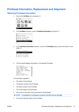 Page 29Printhead Information, Replacement and Alignment
Obtaining Printhead Information
1.Scroll to the Ink Menu  icon and press OK.
2. In the  Ink Menu  submenu, scroll to  Printhead information  and press OK.
3. In the  Printhead Information  submenu, scroll to the Printhead that you want information on and
press  OK.
4. The front panel displays information on the selected Printhead.
The information supplied is:
●The make of the printhead.
● The product number of the Printhead.
● The serial number of the...
