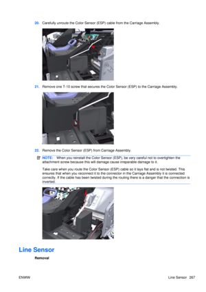 Page 28120.Carefully unroute the Color Sensor (ESP)  cable from the Carriage Assembly.
21.Remove one T-10 screw that  secures the Color Sensor (ESP)  to the Carriage Assembly.
22.Remove the Color Sensor (ESP) from Carriage Assembly.
NOTE: When you reinstall the Color  Sensor (ESP), be very careful not to overtighten the
attachment screw because this will damage cause irreparable damage to it.
Take care when you route the Colo r Sensor (ESP) cable so it lays flat and is not twisted. This
ensures that when you...