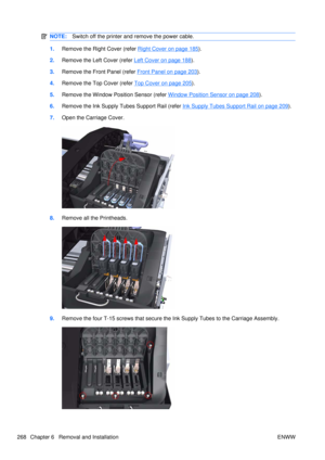 Page 282NOTE:Switch off the printer and remove the power cable.
1.Remove the Right Cover (refer Right Cover on page 185).
2. Remove the Left Cover (refer 
Left Cover on page 188).
3. Remove the Front Panel (refer 
Front Panel on page 203).
4. Remove the Top Cover (refer 
Top Cover on page 205).
5. Remove the Window Position Sensor (refer 
Window Position Sensor on page 208).
6. Remove the Ink Supply Tubes Support Rail (refer 
Ink Supply Tubes Support Rail on page 209).
7. Open the Carriage Cover.
8.Remove all...