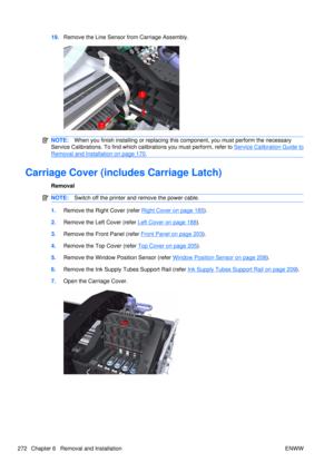 Page 28619.Remove the Line Sensor from Carriage Assembly.
NOTE: When you finish installing or  replacing this component, you must perform the necessary
Service Calibrations. To find which ca librations you must perform, refer to 
Service Calibration Guide to
Removal and Installation on page 170.
Carriage Cover (includes Carriage Latch)
Removal
NOTE:Switch off the printer and remove the power cable.
1.Remove the Right Cover (refer Right Cover on page 185).
2. Remove the Left Cover (refer 
Left Cover on page...