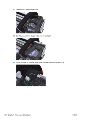 Page 28811.Close and lock the Carriage Cover.
12.Carefully move the Ink Supply  Tubes into the print path.
13.Unclip and slide off the small cover of the Carriage Assembly Carriage PCA.
274 Chapter 6   Removal and Installation ENWW 