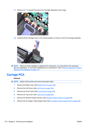 Page 29017.Remove six T-10 screws that secure  the Carriage Assembly Cover hinge.
18.Carefully lift the Carriage Cover in  the vertical position to remove it from the Carriage Assembly.
NOTE:When you finish installing or  replacing this component, you must perform the necessary
Service Calibrations. To find which ca librations you must perform, refer to 
Service Calibration Guide to
Removal and Installation on page 170.
Carriage PCA
Removal
NOTE:Switch off the printer and remove the power cable.
1.Remove the...